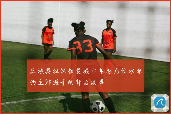瓜迪奥拉执教曼城六年与九位切尔西主帅握手的背后故事