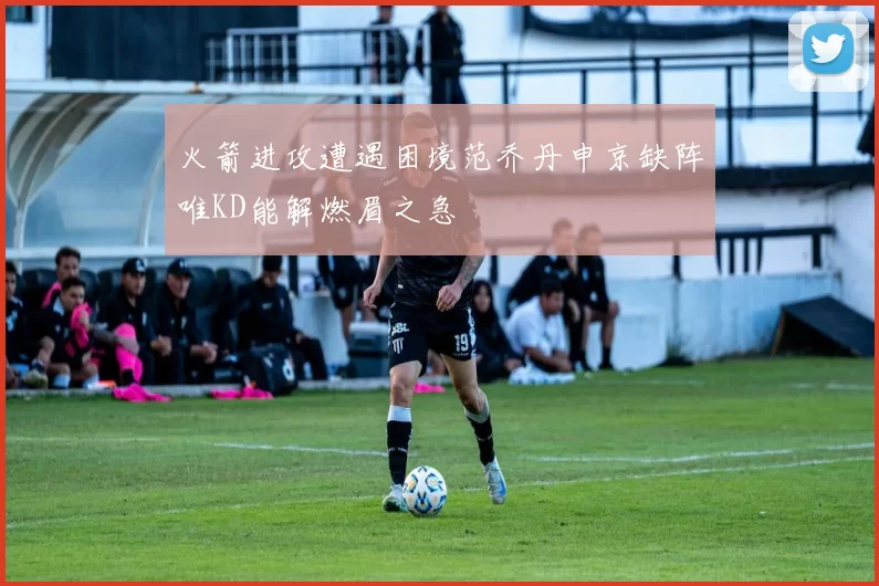火箭进攻遭遇困境范乔丹申京缺阵唯KD能解燃眉之急